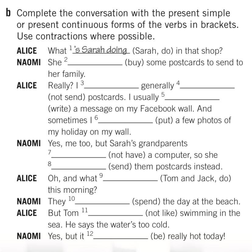 Put the words in brackets. Present Continuous form of the verbs in Brackets. Complete the conversation with the. Complete the questions in the present simple. Complete the conversation with the past form of the verbs.